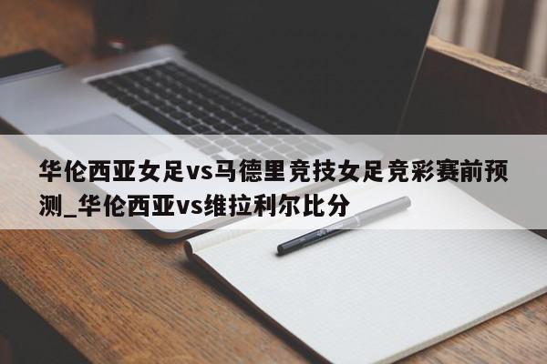 华伦西亚女足vs马德里竞技女足竞彩赛前预测_华伦西亚vs维拉利尔比分