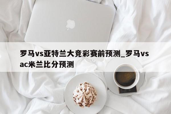 罗马vs亚特兰大竞彩赛前预测_罗马vs ac米兰比分预测