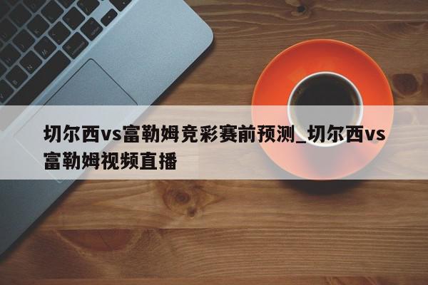 切尔西vs富勒姆竞彩赛前预测_切尔西vs富勒姆视频直播