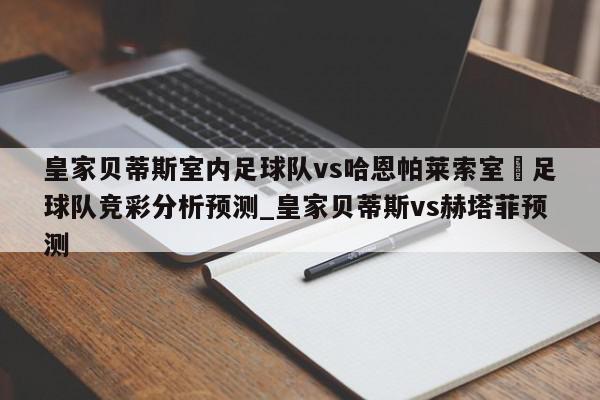 皇家贝蒂斯室内足球队vs哈恩帕莱索室內足球队竞彩分析预测_皇家贝蒂斯vs赫塔菲预测