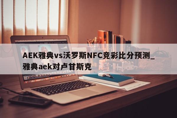 AEK雅典vs沃罗斯NFC竞彩比分预测_雅典aek对卢甘斯克