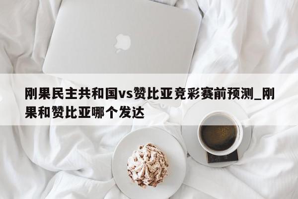 刚果民主共和国vs赞比亚竞彩赛前预测_刚果和赞比亚哪个发达