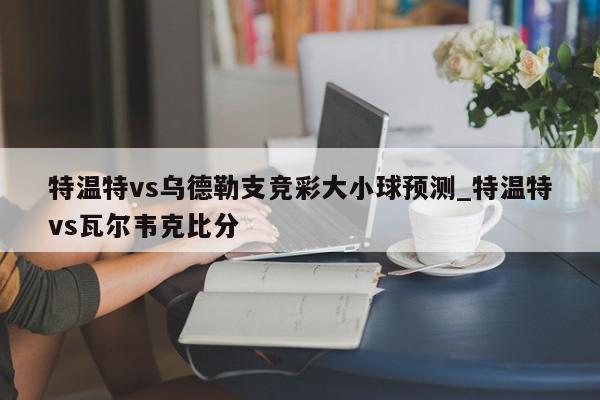 特温特vs乌德勒支竞彩大小球预测_特温特vs瓦尔韦克比分