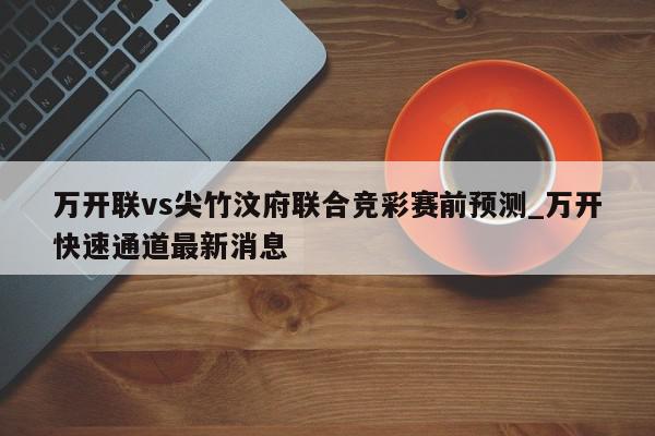 万开联vs尖竹汶府联合竞彩赛前预测_万开快速通道最新消息