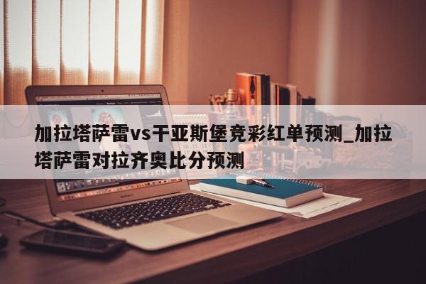 加拉塔萨雷vs干亚斯堡竞彩红单预测_加拉塔萨雷对拉齐奥比分预测