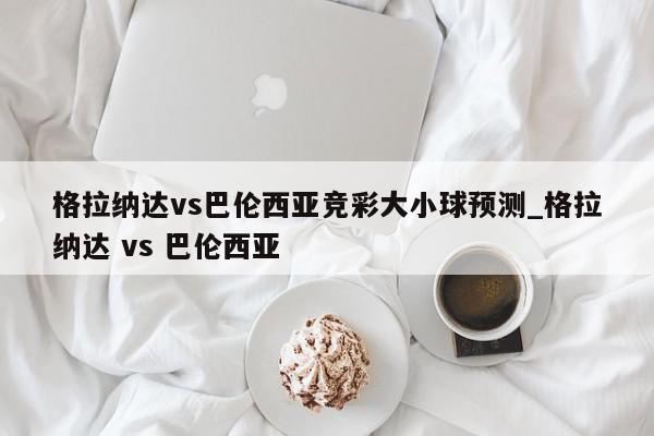 格拉纳达vs巴伦西亚竞彩大小球预测_格拉纳达 vs 巴伦西亚