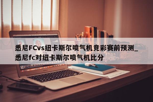 悉尼FCvs纽卡斯尔喷气机竞彩赛前预测_悉尼fc对纽卡斯尔喷气机比分