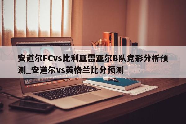 安道尔FCvs比利亚雷亚尔B队竞彩分析预测_安道尔vs英格兰比分预测