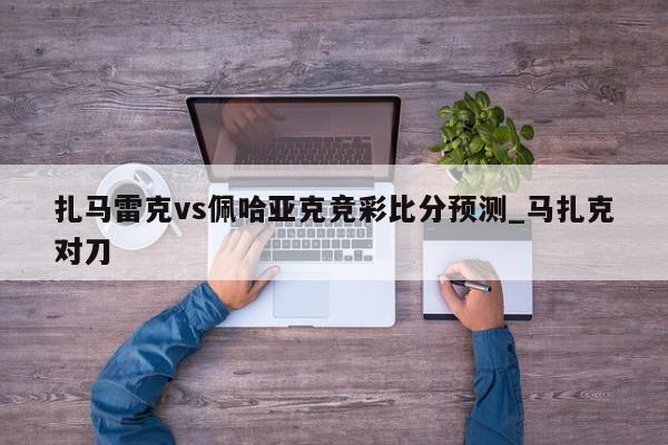 扎马雷克vs佩哈亚克竞彩比分预测_马扎克对刀