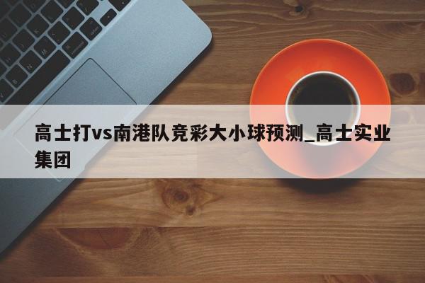 高士打vs南港队竞彩大小球预测_高士实业集团