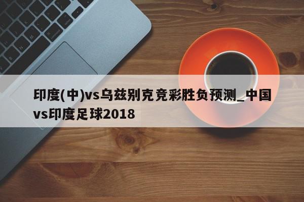 印度(中)vs乌兹别克竞彩胜负预测_中国vs印度足球2018