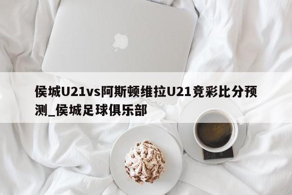 侯城U21vs阿斯顿维拉U21竞彩比分预测_侯城足球俱乐部