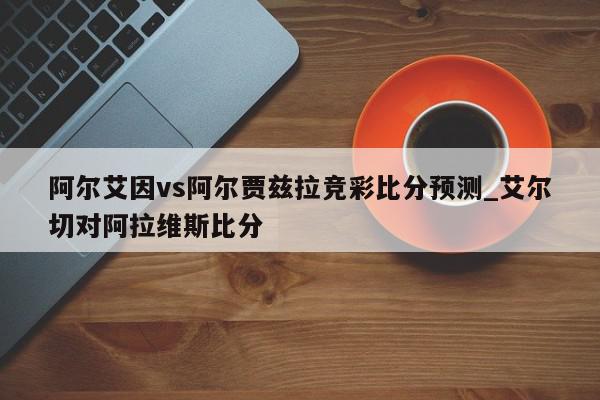 阿尔艾因vs阿尔贾兹拉竞彩比分预测_艾尔切对阿拉维斯比分