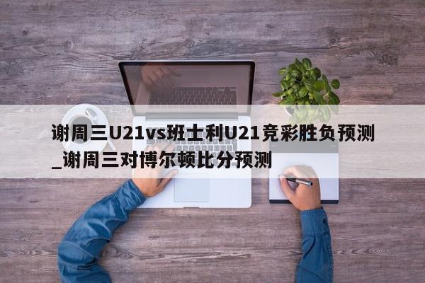 谢周三U21vs班士利U21竞彩胜负预测_谢周三对博尔顿比分预测