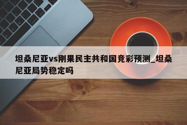 坦桑尼亚vs刚果民主共和国竞彩预测_坦桑尼亚局势稳定吗