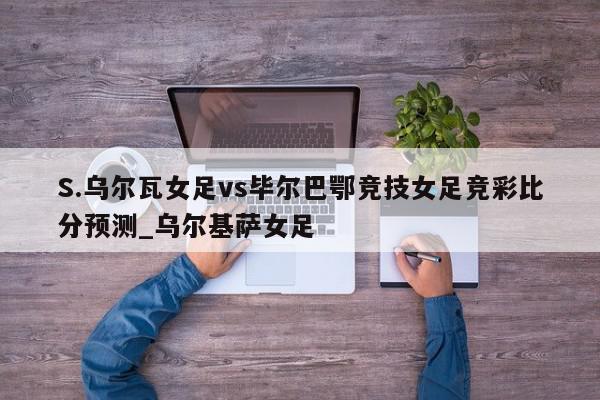 S.乌尔瓦女足vs毕尔巴鄂竞技女足竞彩比分预测_乌尔基萨女足