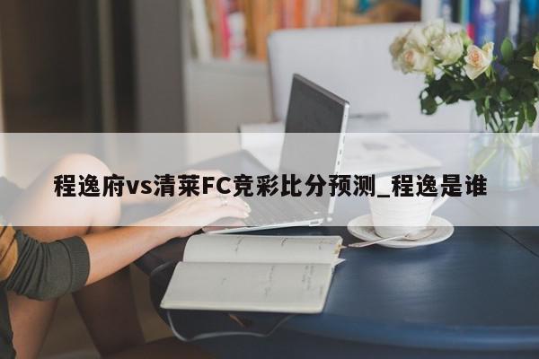 程逸府vs清莱FC竞彩比分预测_程逸是谁