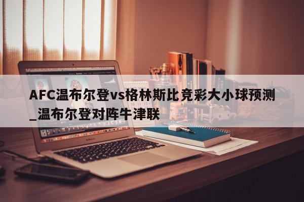 AFC温布尔登vs格林斯比竞彩大小球预测_温布尔登对阵牛津联