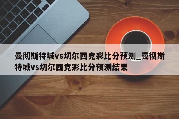 曼彻斯特城vs切尔西竞彩比分预测_曼彻斯特城vs切尔西竞彩比分预测结果