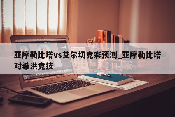 亚摩勒比塔vs艾尔切竞彩预测_亚摩勒比塔对希洪竞技