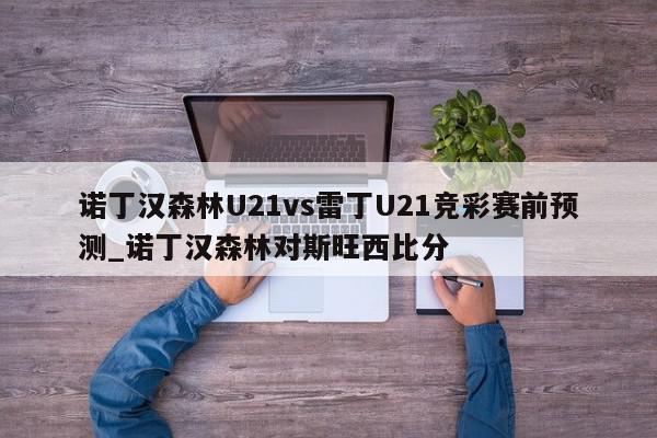 诺丁汉森林U21vs雷丁U21竞彩赛前预测_诺丁汉森林对斯旺西比分