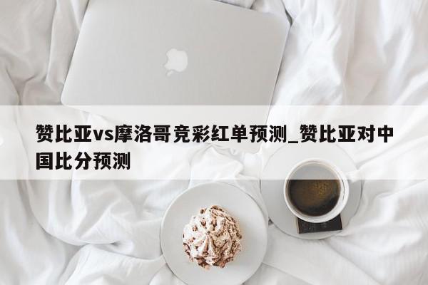 赞比亚vs摩洛哥竞彩红单预测_赞比亚对中国比分预测