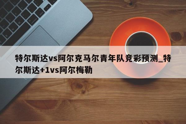 特尔斯达vs阿尔克马尔青年队竞彩预测_特尔斯达+1vs阿尔梅勒