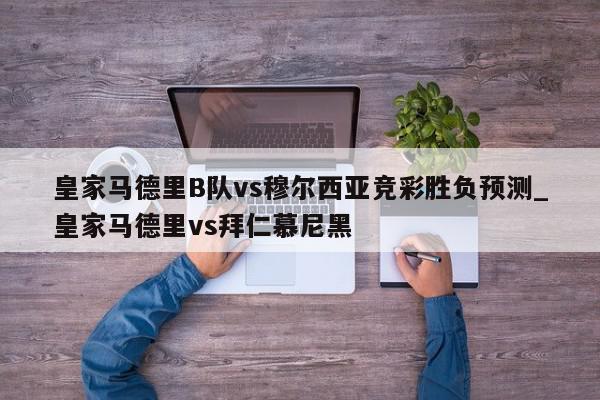 皇家马德里B队vs穆尔西亚竞彩胜负预测_皇家马德里vs拜仁慕尼黑