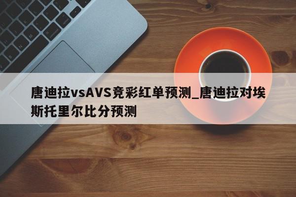 唐迪拉vsAVS竞彩红单预测_唐迪拉对埃斯托里尔比分预测