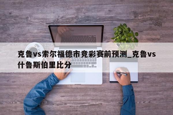 克鲁vs索尔福德市竞彩赛前预测_克鲁vs什鲁斯伯里比分