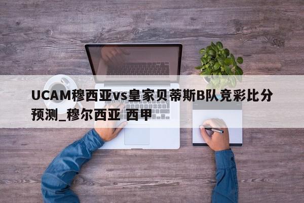 UCAM穆西亚vs皇家贝蒂斯B队竞彩比分预测_穆尔西亚 西甲