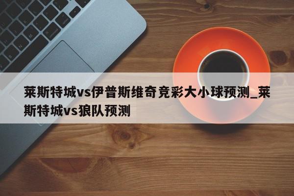 莱斯特城vs伊普斯维奇竞彩大小球预测_莱斯特城vs狼队预测