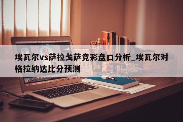 埃瓦尔vs萨拉戈萨竞彩盘口分析_埃瓦尔对格拉纳达比分预测