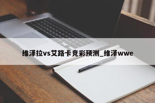 维泽拉vs艾路卡竞彩预测_维泽wwe