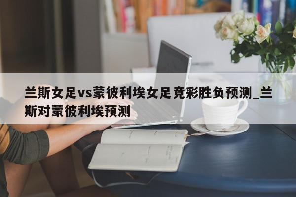 兰斯女足vs蒙彼利埃女足竞彩胜负预测_兰斯对蒙彼利埃预测