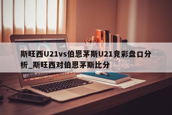 斯旺西U21vs伯恩茅斯U21竞彩盘口分析_斯旺西对伯恩茅斯比分