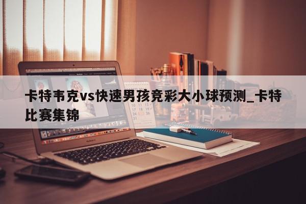 卡特韦克vs快速男孩竞彩大小球预测_卡特比赛集锦