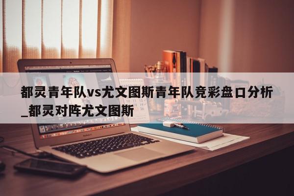 都灵青年队vs尤文图斯青年队竞彩盘口分析_都灵对阵尤文图斯