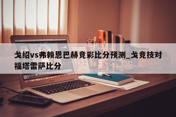 戈绍vs弗赖恩巴赫竞彩比分预测_戈竞技对福塔雷萨比分