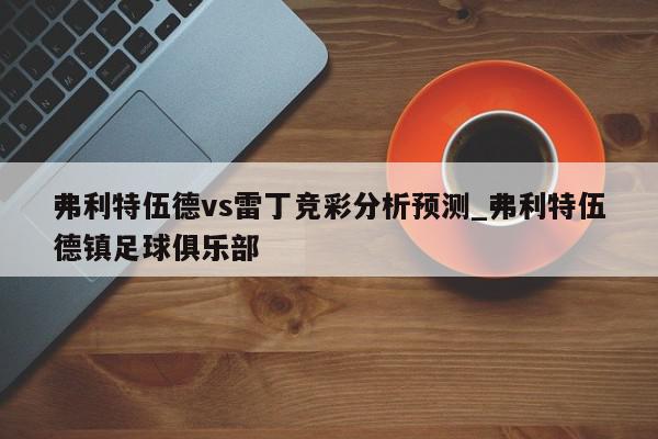 弗利特伍德vs雷丁竞彩分析预测_弗利特伍德镇足球俱乐部