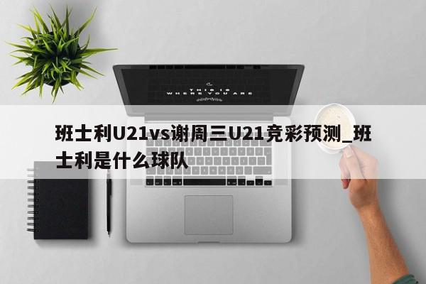 班士利U21vs谢周三U21竞彩预测_班士利是什么球队