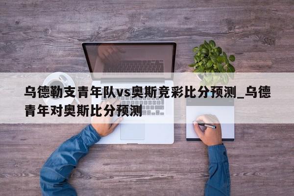 乌德勒支青年队vs奥斯竞彩比分预测_乌德青年对奥斯比分预测