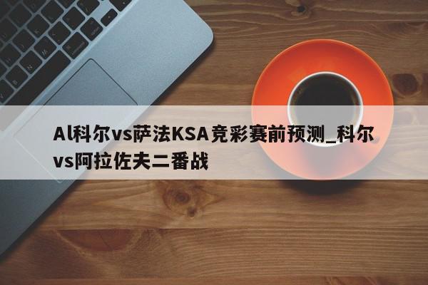 Al科尔vs萨法KSA竞彩赛前预测_科尔vs阿拉佐夫二番战