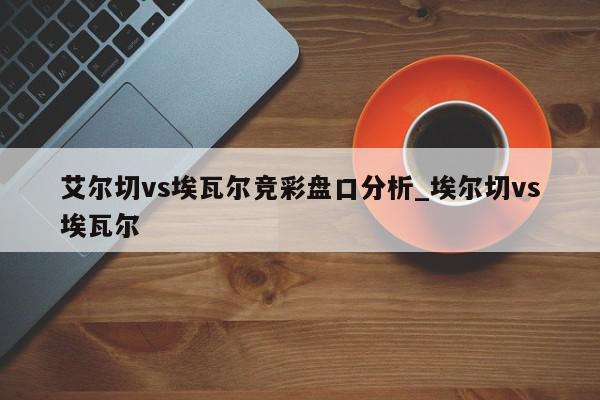 艾尔切vs埃瓦尔竞彩盘口分析_埃尔切vs埃瓦尔