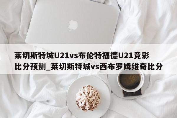 莱切斯特城U21vs布伦特福德U21竞彩比分预测_莱切斯特城vs西布罗姆维奇比分