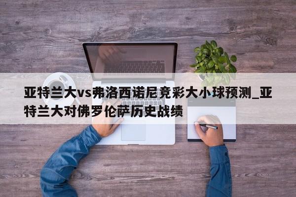 亚特兰大vs弗洛西诺尼竞彩大小球预测_亚特兰大对佛罗伦萨历史战绩