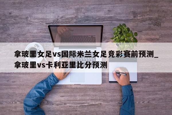 拿玻里女足vs国际米兰女足竞彩赛前预测_拿玻里vs卡利亚里比分预测