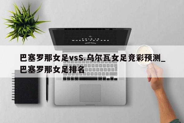 巴塞罗那女足vsS.乌尔瓦女足竞彩预测_巴塞罗那女足排名