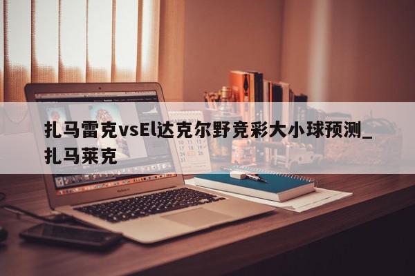 扎马雷克vsEl达克尔野竞彩大小球预测_扎马莱克