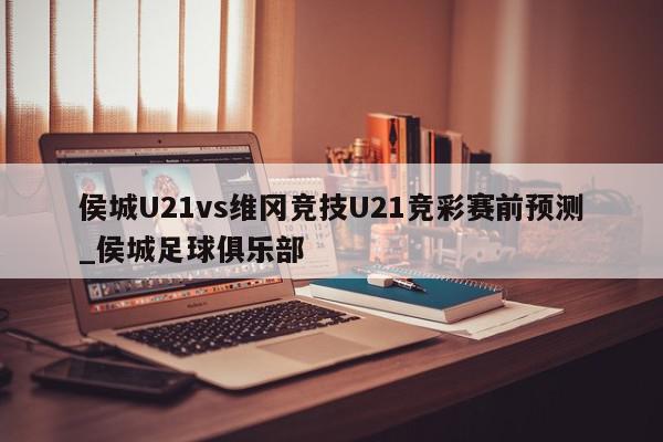 侯城U21vs维冈竞技U21竞彩赛前预测_侯城足球俱乐部